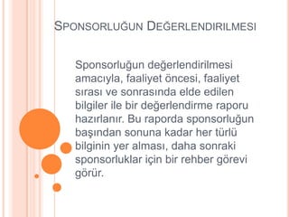 SPONSORLUĞUN DEĞERLENDIRILMESI

   Sponsorluğun değerlendirilmesi
   amacıyla, faaliyet öncesi, faaliyet
   sırası ve sonrasında elde edilen
   bilgiler ile bir değerlendirme raporu
   hazırlanır. Bu raporda sponsorluğun
   baĢından sonuna kadar her türlü
   bilginin yer alması, daha sonraki
   sponsorluklar için bir rehber görevi
   görür.
 