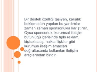 Bir destek özelliği taĢıyan, karĢılık
beklemeden yapılan bu yardımlar
zaman zaman sponsorlukla karıĢtırılır.
Oysa sponsorluk, kurumsal iletiĢim
bütünlüğü içerisinde tıpkı reklam,
kiĢisel satıĢ, halkla iliĢkiler gibi
kurumun iletiĢim amaçları
doğrultusunda kullanılan iletiĢim
araçlarından biridir.
 