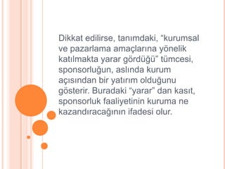 Dikkat edilirse, tanımdaki, “kurumsal
ve pazarlama amaçlarına yönelik
katılmakta yarar gördüğü” tümcesi,
sponsorluğun, aslında kurum
açısından bir yatırım olduğunu
gösterir. Buradaki “yarar” dan kasıt,
sponsorluk faaliyetinin kuruma ne
kazandıracağının ifadesi olur.
 