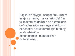 BaĢka bir deyiĢle, sponsorluk, kurum
imajını artırma, marka farkındalığını
yükseltme ya da ürün ve hizmetlerin
doğrudan satıĢlarını uyararak kurum
hedeflerini desteklemek için bir olay
ya da etkinliğin
düzenlenmesi, masraflarının
üstlenilmesidir.
 