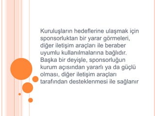 KuruluĢların hedeflerine ulaĢmak için
sponsorluktan bir yarar görmeleri,
diğer iletiĢim araçları ile beraber
uyumlu kullanılmalarına bağlıdır.
BaĢka bir deyiĢle, sponsorluğun
kurum açısından yararlı ya da güçlü
olması, diğer iletiĢim araçları
tarafından desteklenmesi ile sağlanır
 