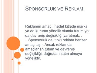 SPONSORLUK VE REKLAM


Reklamın amacı, hedef kitlede marka
ya da kuruma yönelik olumlu tutum ya
da davranıĢ değiĢikliği yaratmak. .
. Sponsorluk da, tıpkı reklam benzer
amaç taĢır. Ancak reklamda
amaçlanan tutum ve davranıĢ
değiĢikliği, doğrudan satın almaya
yöneliktir.
 