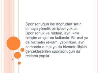 Sponsorluğun ise doğrudan satın
almaya yönelik bir iĢlevi yoktur.
Sponsorluk ve reklam, aynı kitle
iletiĢim araçlarını kullanılır. Bir mal ya
da hizmetin reklamı yapılırken, aynı
zamanda o mal ya da hizmete iliĢkin
gerçekleĢtirilen sponsorluğun da
reklamı yapılır.
 