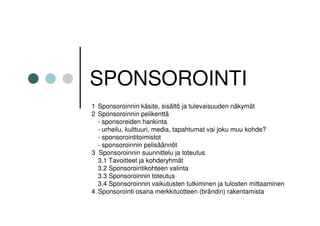 SPONSOROINTI
1 Sponsoroinnin käsite, sisältö ja tulevaisuuden näkymät
2 Sponsoroinnin pelikenttä
  - sponsoreiden hankinta
  - urheilu, kulttuuri, media, tapahtumat vai joku muu kohde?
  - sponsorointitoimistot
  - sponsoroinnin pelisäännöt
3 Sponsoroinnin suunnittelu ja toteutus
  3.1 Tavoitteet ja kohderyhmät
  3.2 Sponsorointikohteen valinta
  3.3 Sponsoroinnin toteutus
  3.4 Sponsoroinnin vaikutusten tutkiminen ja tulosten mittaaminen
4 Sponsorointi osana merkkituotteen (brändin) rakentamista
 