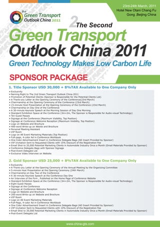 2
Green Transport
Outlook China 2011
The Second
www.china-gts.com
SPONSOR PACKAGE
1. Title Sponsor USD 30,000 + 8%TAX Available to One Company Only
• Exclusivity
• Naming Right to The 2nd Green Transport Outlook China 2011
• Promotion of Potential Clients (Sponsor is Responsible for the Potential Clients List)
• A Thank-you Letter at the Opening Ceremony of the Conference(23rd March)
• Chairmanship at the Opening Ceremony of the Conference (23rd March)
• 15-minute Host Presentation at the Opening Ceremony of the Conference (23rd March)
• Chairmanship on Day One of the Conference
• A 30-minute Keynote Speech at the Morning Session of Day One Morning
• Standard Exhibition Space at the Conference (3m×2m, The Sponsor is Responsible for Audio-visual Technology)
• Ten Guest Passes
• Signage at the Conference (Maximum Visibility, Top Position)
• Signage at Conference Welcome Reception (Maximum Visibility, Top Position)
• Logo on Website and Brochure
• 400-word Write-up on Wesite and Brochure
• Personal Meeting Assistant
• VIP Room
• Logo on All Event Marketing Materials (Top Position)
• Full-page, 4-color Ad in Conference Workbook
• One Color Advertisement Insert in Conference Delegate Bags (AD Insert Provided by Sponsor)
• VIP Invitation Sent to Requested Clients with 15% Discount of the Registration Fee
• Email Shot to 20,000 Potential Marketing Clients in Automobile Industry Once a Month (Email Materials Provided by Sponsor)
• Conference Delegate Bags with Sponsor Signage
• Post-Event Delegate List
• Exclusive Video Interview on Website
2. Gold Sponsor USD 25,000 + 8%TAX Available to One Company Only
• Exclusivity
• A Thank-you Letter at the Opening Ceremony of the Annual Meeting by the Organizing Committee
• 5-minute Host Presentation at the Opening Ceremony (24th March)
• Chairmanship on Day Two of the Conference
• A 30-minute Keynote Speech at the Conference Day One
• An Interview of the Firm , Published on the Home Page of Conference Website
• Standard Exhibition Space at the Conference (3m×2m, The Sponsor is Responsible for Audio-visual Technology)
• Eight Guest Passes
• Signage at the Conference
• Signage at Conference Welcome Reception
• Logo on Website and Brochure
• 200-word Write-up on Website and Brochure
• VIP Room
• Logo on All Event Marketing Materials
• Full-Page, 4-color Ad in Conference Workbook
• One Color Advertisement Insert in Conference Delegate Bags (AD Insert Provided by Sponsor)
• VIP Invitation Sent to Requested Clients with 10% Discount of the Registration Fee
• Email Shot to 20,000 Potential Marketing Clients in Automobile Industry Once a Month (Email Materials Provided by Sponsor)
• Post-Event Delegate List
23rd-24th March, 2011
Hotel New Otani Chang Fu
Gong ,Beijing China
Green Technology Makes Low Carbon Life
 