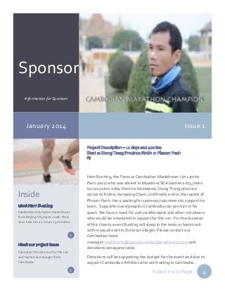 Sponsor r
Information for Sponsors

January 2014

Issue 1

Inside
Cambodian Olympian marathoner
from Beijing Olympics 2008, Paris
2012 best time 2 hours 23 minutes.

2

Canadian film director for the run
and technical manager from
Cambodia.

Hem Bunting, the Famous Cambodian Marathoner (2h 23mins
Paris 2012) who was absent in Myanmar SEA Games 2013, plans
to run 40 km a day from his homeland, Stung Treng province
across to Kratie, Kampong Cham, and finally end in the capital of
Phnom Penh. He is waiting for sponsors/volunteers to support his
team. Supporters and people in Cambodia can join him in his
quest. We have a need for a physiotherapist and other volunteers
who would be interested in support for the run. For the duration
of this charity event Bunting will sleep in the tents or hammock
with mosquito net in the local villages. Please contact our
Cambodian team
manager:mailto:info@sponsorcambodianathletics.com and
donations are appreciated.
Donations will be supporting the budget for the event and also to
support Cambodian Athletes who are training in Cambodia..

5

Follow me to Page

4

 