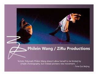 Welcome Page




                          Philein Wang / ZiRu Productions

               “Artistic Polymath Philein Wang doesn't allow herself to be limited by
                            y                g                                      y
                  simple choreography, but instead pioneers new movement… .”
                                                                            - Time Out Beijing
 