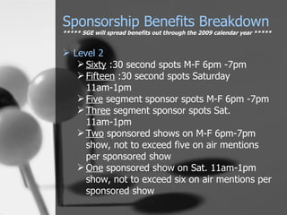 Level 2 Sixty  :30 second spots M-F 6pm -7pm Fifteen  :30 second spots Saturday 11am-1pm Five  segment sponsor spots M-F 6pm -7pm Three  segment sponsor spots Sat. 11am-1pm Two  sponsored shows on M-F 6pm-7pm show, not to exceed five on air mentions per sponsored show One  sponsored show on Sat. 11am-1pm show, not to exceed six on air mentions per sponsored show Sponsorship Benefits Breakdown ***** SGE will spread benefits out through the 2009 calendar year ***** 