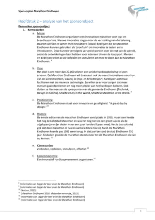 Sponsorplan Marathon Eindhoven
6
Hoofdstuk 2 – analyse van het sponsorobject
Kenmerken sponsorobject
1. Kernwaarden
a. Missie
De Marathon Eindhoven organiseert een innovatieve marathon voor top- en
breedtesporters. Nieuwe innovaties zorgen voor de versterking van die beleving.
Daarom werken ze samen met innovatieve (lokale) bedrijven die de Marathon
Eindhoven kunnen gebruiken als ‘proeftuin’ om innovaties te testen en te
introduceren. Deze kunnen vervolgens verspreid worden over de rest van de wereld,
zodat de ontwikkelingen baat hebben voor iedereen binnen de loopsport. Mensen
en bedrijven willen ze zo verleiden en stimuleren om mee te doen aan de Marathon
Eindhoven. 8
b. Visie
Het doel is om meer dan 20.000 atleten een unieke hardloopbeleving te laten
ervaren. De Marathon Eindhoven wil daarnaast ook de meest innovatieve marathon
van de wereld worden, waarbij ze (top- en breedtesport) hardlopers optimaal
faciliteren met de nieuwste technologie. Zo willen ze er voor zorgen dat meer
mensen gaan deelnemen en nog meer plezier aan het hardlopen beleven. Ook
sluiten ze hiermee aan de speerpunten van de gemeente Eindhoven (Techniek,
Design en Kennis). Smartest City in the World, Smartest Marathon in the World. 9
c. Positionering
De Marathon Eindhoven staat voor innovatie en gezelligheid. ‘’A great day by
design.’’10
d. Historie
De eerste editie van de marathon Eindhoven vond plaats in 1959, maar toen heette
het nog de Lichtstad Marathon en was het nog niet zo een groot succes als de
afgelopen jaren (er deden maar een paar honderd lopers mee). Het is dus ook niet
gek dat deze marathon er na een aantal edities mee op hield. De Marathon
Eindhoven keerde pas 1982 weer terug. In dat jaar bestond de stad Eindhoven 750
jaar. Sindsdien groeide de marathon steeds meer tot de Marathon Eindhoven die we
nu kennen. 11
e. Kernwaarden
Verbinden, verleiden, stimuleren, effectief.12
f. Kerncompetentie
Een innovatief hardloopevenement organiseren.13
8
(Informatie van Edgar de Veer over de Marathon Eindhoven)
9
(Informatie van Edgar de Veer over de Marathon Eindhoven)
10
(Notten, 2013)
11
(Marathon Eindhoven 2016: afstanden en route, 2015)
12
(Informatie van Edgar de Veer over de Marathon Eindhoven)
13
(Informatie van Edgar de Veer over de Marathon Eindhoven)
 