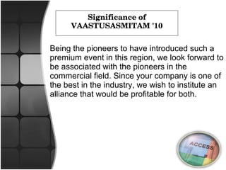 Significance of VAASTUSASMITAM '10 Being the pioneers to have introduced such a premium event in this region, we look forward to be associated with the pioneers in the commercial field. Since your company is one of the best in the industry, we wish to institute an alliance that would be profitable for both. 