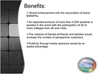 Benefits: Brand enhancement with the association of brand MANIPAL. An expected turnover of more than 4,500 students is awaited in the event with the participation of 30 or more colleges from all over India. The network of friends-of-friends and families would increase the number of perspective customers. Publicity through media sponsors would be an added advantage. 