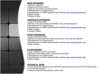 MAIN SPONSORS 1.Banner on both flex. 2.Stage and Entrance theme. 3.Logo on main poster and event posters. 4.Advertisement on a digital screen 5.Advertisement on official vaastusasmitam website ( www.vaastusasmitam.org ) 6.Stall if needed. 7.Display of bikes  ASSOCIATE SPONSORS 1.Logo on the main poster. 2.Banner on the area marked as POSTER in the overview attached. 3.Advertisement on a digital screen. 4.Advertisement on official vaastusasmitam website ( www.vaastusasmitam.org ) 5.Stall if needed. 6. Display of bikes  EVENT SPONSORS 1.Logo on the event poster. 2.Banners at event space and areas coloured pink in the overview attached. 3.Advertisement on a digital screen 4.Advertisement on official vaastusasmitam website ( www.vaastusasmitam.org ) 5.Stall if needed.   CO-SPONSORS 1.Logo on bottom scroll of main poster. 2.Banners on the pillars shown in the overview attached. 3.Advertisement on a digital screen. 4.Advertisement on official vaastusasmitam website ( www.vaastusasmitam.org ) 5.Stall if needed.   TECHNICAL DESK 1.To be sponsored explicitly by any <technical> group with their banner on the red desk shown in the overview attached. 2.Laptops of the brand sponsoring us will b used.  