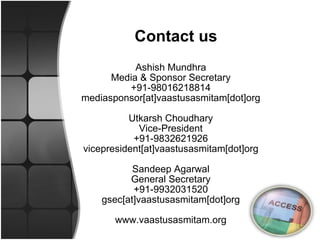 Ashish Mundhra Media & Sponsor Secretary +91-98016218814 mediasponsor[at]vaastusasmitam[dot]org Utkarsh Choudhary Vice-President +91-9832621926 vicepresident[at]vaastusasmitam[dot]org Sandeep Agarwal General Secretary +91-9932031520 gsec[at]vaastusasmitam[dot]org www.vaastusasmitam.org Contact us 