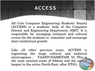All Core Computer Engineering Students' Society (ACCESS) is a students' body of the Computer Science and Engineering Department, SMIT. It is responsible for arranging technical and cultural events for the students to  stimulate and encourage their intellectual growth. Like all other previous years, ACCESS is organizing the mega cultural and technical extravaganza -  VAASTUSASMITAM '10. This is the most awaited event of Sikkim and the second largest in the entire North-East, after IIT(G). ACCESS 