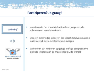 Participeren? Ja graag!


                     Investeren in het mentale kapitaal van jongeren, de
       Uw bedrijf     volwassenen van de toekomst

                     Creëren eigentijdse kinderen die verschil durven maken i
                      in de wereld; de samenleving van morgen

                     Stimuleren dat kinderen op jonge leeftijd een positieve
                      bijdrage leveren aan de maatschappij, de wereld




28-1-2012
 