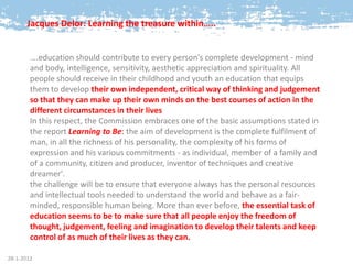 Jacques Delor: Learning the treasure within…..


        ….education should contribute to every person's complete development - mind
        and body, intelligence, sensitivity, aesthetic appreciation and spirituality. All
        people should receive in their childhood and youth an education that equips
        them to develop their own independent, critical way of thinking and judgement
        so that they can make up their own minds on the best courses of action in the
        different circumstances in their lives
        In this respect, the Commission embraces one of the basic assumptions stated in
        the report Learning to Be: the aim of development is the complete fulfilment of
        man, in all the richness of his personality, the complexity of his forms of
        expression and his various commitments - as individual, member of a family and
        of a community, citizen and producer, inventor of techniques and creative
        dreamer'.
        the challenge will be to ensure that everyone always has the personal resources
        and intellectual tools needed to understand the world and behave as a fair-
        minded, responsible human being. More than ever before, the essential task of
        education seems to be to make sure that all people enjoy the freedom of
        thought, judgement, feeling and imagination to develop their talents and keep
        control of as much of their lives as they can.

28-1-2012
 