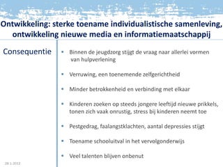 Ontwikkeling: sterke toename individualistische samenleving,
  ontwikkeling nieuwe media en informatiemaatschappij
Consequentie     Binnen de jeugdzorg stijgt de vraag naar allerlei vormen
                  van hulpverlening

                 Verruwing, een toenemende zelfgerichtheid

                 Minder betrokkenheid en verbinding met elkaar

                 Kinderen zoeken op steeds jongere leeftijd nieuwe prikkels,
                  tonen zich vaak onrustig, stress bij kinderen neemt toe

                 Pestgedrag, faalangstklachten, aantal depressies stijgt

                 Toename schooluitval in het vervolgonderwijs

                 Veel talenten blijven onbenut
 28-1-2012
 