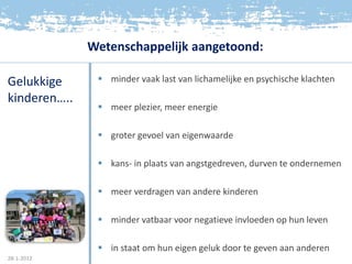 Wetenschappelijk aangetoond:

Gelukkige       minder vaak last van lichamelijke en psychische klachten

kinderen…..
                meer plezier, meer energie

                groter gevoel van eigenwaarde

                kans- in plaats van angstgedreven, durven te ondernemen

                meer verdragen van andere kinderen

                minder vatbaar voor negatieve invloeden op hun leven

                in staat om hun eigen geluk door te geven aan anderen
28-1-2012
 