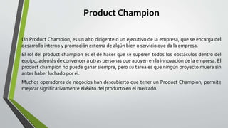 Product Champion
Un Product Champion, es un alto dirigente o un ejecutivo de la empresa, que se encarga del
desarrollo interno y promoción externa de algún bien o servicio que da la empresa.
El rol del product champion es el de hacer que se superen todos los obstáculos dentro del
equipo, además de convencer a otras personas que apoyen en la innovación de la empresa. El
product champion no puede ganar siempre, pero su tarea es que ningún proyecto muera sin
antes haber luchado por él.
Muchos operadores de negocios han descubierto que tener un Product Champion, permite
mejorar significativamente el éxito del producto en el mercado.
 