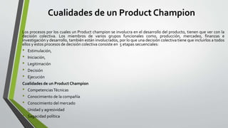 Cualidades de un Product Champion
Los procesos por los cuales un Product champion se involucra en el desarrollo del producto, tienen que ver con la
decisión colectiva. Los miembros de varios grupos funcionales como, producción, mercadeo, finanzas e
investigación y desarrollo, también están involucrados, por lo que una decisión colectiva tiene que incluirlos a todos
ellos y estos procesos de decisión colectiva consiste en 5 etapas secuenciales:
• Estimulación,
• Iniciación,
• Legitimación
• Decisión
• Ejecución
Cualidades de un Product Champion
• CompetenciasTécnicas
• Conocimiento de la compañía
• Conocimiento del mercado
• Unidad y agresividad
• Sagacidad política
 