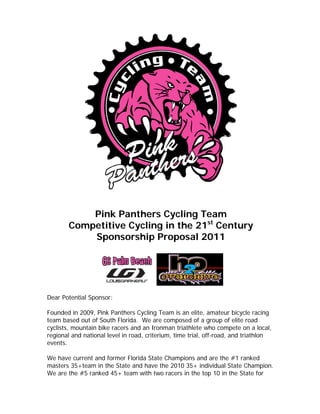Pink Panthers Cycling Team
        Competitive Cycling in the 21st Century
            Sponsorship Proposal 2011




Dear Potential Sponsor:

Founded in 2009, Pink Panthers Cycling Team is an elite, amateur bicycle racing
team based out of South Florida. We are composed of a group of elite road
cyclists, mountain bike racers and an Ironman triathlete who compete on a local,
regional and national level in road, criterium, time trial, off-road, and triathlon
events.

We have current and former Florida State Champions and are the #1 ranked
masters 35+team in the State and have the 2010 35+ individual State Champion.
We are the #5 ranked 45+ team with two racers in the top 10 in the State for
 