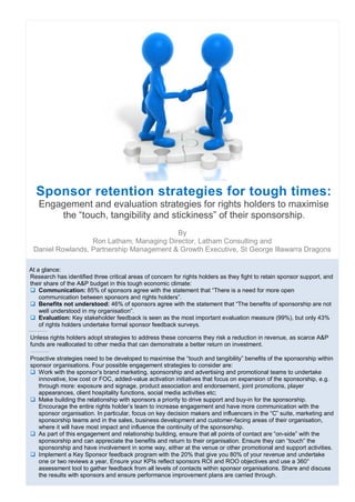Sponsor retention strategies for tough times:
   Engagement and evaluation strategies for rights holders to maximise
       the “touch, tangibility and stickiness” of their sponsorship.
                                          By
                  Ron Latham, Managing Director, Latham Consulting and
 Daniel Rowlands, Partnership Management & Growth Executive, St George Illawarra Dragons

At a glance:
Research has identified three critical areas of concern for rights holders as they fight to retain sponsor support, and
their share of the A&P budget in this tough economic climate:
 Communication: 85% of sponsors agree with the statement that “There is a need for more open
    communication between sponsors and rights holders”.
 Benefits not understood: 46% of sponsors agree with the statement that “The benefits of sponsorship are not
    well understood in my organisation”.
 Evaluation: Key stakeholder feedback is seen as the most important evaluation measure (99%), but only 43%
    of rights holders undertake formal sponsor feedback surveys.

Unless rights holders adopt strategies to address these concerns they risk a reduction in revenue, as scarce A&P
funds are reallocated to other media that can demonstrate a better return on investment.

Proactive strategies need to be developed to maximise the “touch and tangibility” benefits of the sponsorship within
sponsor organisations. Four possible engagement strategies to consider are:
 Work with the sponsor’s brand marketing, sponsorship and advertising and promotional teams to undertake
   innovative, low cost or FOC, added-value activation initiatives that focus on expansion of the sponsorship, e.g.
   through more: exposure and signage, product association and endorsement, joint promotions, player
   appearances, client hospitality functions, social media activities etc;
 Make building the relationship with sponsors a priority to drive support and buy-in for the sponsorship.
   Encourage the entire rights holder’s team to increase engagement and have more communication with the
   sponsor organisation. In particular, focus on key decision makers and influencers in the “C” suite, marketing and
   sponsorship teams and in the sales, business development and customer-facing areas of their organisation,
   where it will have most impact and influence the continuity of the sponsorship.
 As part of this engagement and relationship building, ensure that all points of contact are “on-side” with the
   sponsorship and can appreciate the benefits and return to their organisation. Ensure they can “touch” the
   sponsorship and have involvement in some way, either at the venue or other promotional and support activities.
 Implement a Key Sponsor feedback program with the 20% that give you 80% of your revenue and undertake
   one or two reviews a year, Ensure your KPIs reflect sponsors ROI and ROO objectives and use a 360°
   assessment tool to gather feedback from all levels of contacts within sponsor organisations. Share and discuss
   the results with sponsors and ensure performance improvement plans are carried through.
 