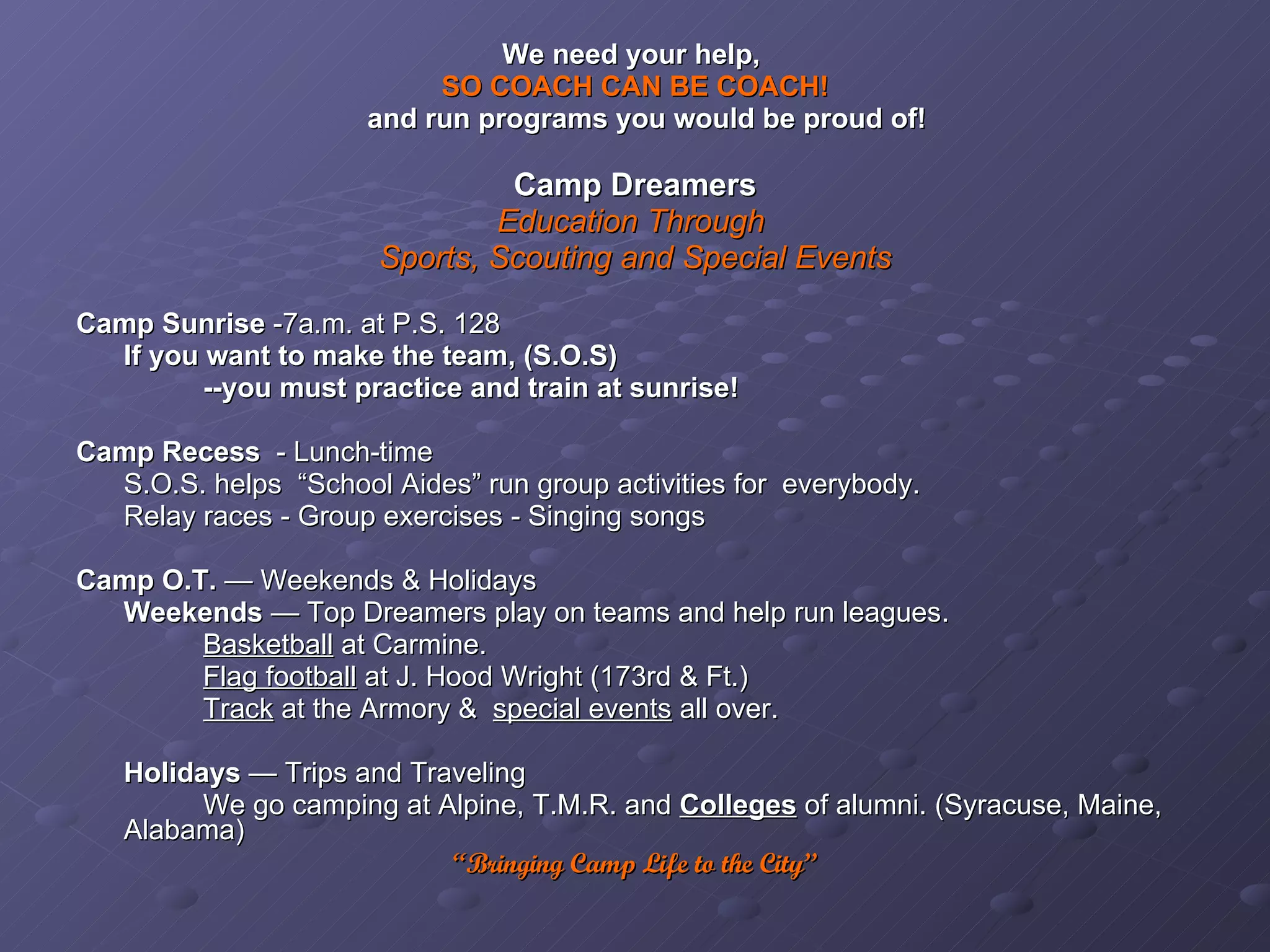 We need your help,  SO COACH CAN BE COACH! and run programs you would be proud of! Camp Dreamers Education Through  Sports, Scouting and Special Events Camp Sunrise  -7a.m. at P.S. 128 If you want to make the team, (S.O.S) --you must practice and train at sunrise! Camp Recess   - Lunch-time S.O.S. helps  “School Aides” run group activities for  everybody. Relay races - Group exercises - Singing songs Camp O.T.  — Weekends & Holidays Weekends  — Top Dreamers play on teams and help run leagues. Basketball  at Carmine.  Flag football  at J. Hood Wright (173rd & Ft.) Track  at the Armory &  special events  all over. Holidays  — Trips and Traveling We go camping at Alpine, T.M.R. and  Colleges   of alumni. (Syracuse, Maine, Alabama) “ Bringing Camp Life to the City” 