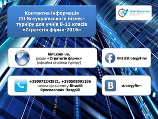 Контактна інформація
ІІІ Всеукраїнського бізнес-
турніру для учнів 8-11 класів
«Стратегія фірми-2016»
kint.com.ua,
розділ «Стратегія фірми»
(офіційна сторінка турніру)
+380972242921, +380508091186
голова оргкомітету Віталій
Ярославович Паздрій
KNEUStrategyFirm
strategyfirm
 