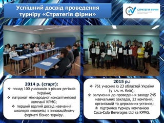 Успішний досвід проведення
турніру «Стратегія фірми»
2014 р. (старт):
 понад 100 учасників з різних регіонів
України;
 патронат міжнародної консалтингової
компанії KPMG;
 перший вдалий досвід навчання
школярів економіці в інноваційному
форматі бізнес-турніру.
2015 р.:
 761 учасник із 23 областей України
(у т.ч. м. Київ);
 залучення до проведення заходу 245
навчальних закладів, 22 компаній,
організацій та державних установ;
 підтримка турніру компанією
Сoca-Cola Beverages Ltd та KPMG.
 