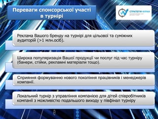 Переваги cпонсорської участі
в турнірі
Реклама Вашого бренду на турнірі для цільової та суміжних
аудиторій (>1 млн.осіб).
Широка популяризація Вашої продукції чи послуг під час турніру
(банери, стійки, рекламні матеріали тощо).
Сприяння формуванню нового покоління працівників і менеджерів
компанії.
Локальний турнір з управління компанією для дітей співробітників
компанії з можливістю подальшого виходу у півфінал турніру
 