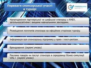 Переваги cпонсорської участі
в турнірі
Налагодження партнерської чи шефської співпраці з КНЕУ,
загальноосвітніми і вищими навчальними закладами.
Розміщення логотипів спонсора на офіційних сторінках турніру.
Інформація про спонсорську підпримку у прес- і пост-релізах.
Брендування (окремі умови).
Реклама товарів чи послуг спонсора в середовищі бізнес-симуляції
ViAL+ (окремі умови).
 