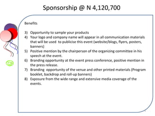 Sponsorship @ N 4,120,700 Benefits Opportunity to sample your products Your logo and company name will appear in all communication materials that will be used  to publicise this event (website/blogs, flyers, posters, banners) Positive mention by the chairperson of the organizing committee in his speech at the event. Branding opportunity at the event press conference, positive mention in the press release. Branding  opportunity of the venue and other printed materials (Program booklet, backdrop and roll-up banners) Exposure from the wide range and extensive media coverage of the events. 