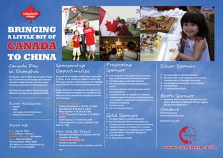 BRINGING
A LITTLE BIT OF

CANADA
TO CHINA
Canada Day                                   Sponsorship                                        Presenting                                         Silver Sponsor
in Shanghai                                  Opportunities                                      Sponsor
                                                                                                1.	 Prominent size and positioning of company      1.	 Company logo on welcome banners
On Sunday, July 1, 2012 the Canadian Cham-   Be a part of the largest Canada Day celebration
                                                                                                    logo on all pre-event promotional material     2.	 Company logo on all outgoing event commu-
ber of Commerce in Shanghai will celebrate   in China. If you choose to support Canada Day
                                                                                                2.	 Company logo on welcome banners                    nications sent to Chamber mailing list
Canada’s 145th birthday with the largest     2012 your company will be prominently highlight-
                                                                                                3.	 One representative to give welcoming re-       3.	 Carnival game named after your company
Canadian community in Mainland China.        ed in all of the Chamber’s marketing channels.
                                                                                                    marks                                          4.	 One free booth
                                                                                                4.	 Company banners at the beverage station        5.	 3 free entrance tickets
We hope you are able to join us for a day    Funds raised from Canada Day will help the Ca-
                                             nadian Chamber strengthen the Canadian busi-           and registration
filled with games, music, sports and BBQ.
                                             ness and social community through its services
                                             and initiatives.
                                                                                                5.	 Company banner on website for 3 months
                                                                                                6.	 Company logo featured as presenting sponsor    Booth Sponsor
                                                                                                    on all outgoing event communications sent to   •	 Showcase your company’s services and prod-
                                                                                                                                                      ucts to attendees of Mainland China’s biggest
Event Highlightss                            Sponsorship Categories                                 Chamber mailing list
                                                                                                7.	 One free booth                                    Canada Day celebration!
•	   Games                                   •	 Presenting Sponsor: ¥ 35,000/ $ 5,385
•	
•	
     Food
     Live music and performances
                                             •	 Gold Sponsor: ¥ 25,000/$ 3,845
                                             •	 Silver Sponsor: ¥ 15,000/$2,300
                                                                                                8.	 10 free entrance tickets
                                                                                                                                                   Contact
                                                                                                                                                   Christine Cheung
•	   Volleyball tournament                   •	 Sold! Tournament Sponsor: ¥ 10,000/$
                                                1,540                                           Gold Sponsor                                       christine@cancham.asia
                                             •	 Booth Sponsor: ¥ 10,000/$ 1,540                 1.	 Company logo on welcome banners
                                                                                                2.	 Special Canadian drink named after your        6075-8797 ext 102
                                             •	 In-kind Sponsor: ¥ 1,000 in goods/$ 155
Event Info                                   Note: $ = CAD                                          company and in cups with company branding
                                                                                                3.	 Company banner on website for 3 months
                                                                                                4.	 Company logo on all outgoing event commu-
Date: July 1st, 2012                         Who Will Be There?                                     nications sent to Chamber mailing list
Time: 2:00 pm - 9:00 pm                      •	 Members and friends of CanCham and the          5.	 One free booth
Expected Attendance: 600 guests                 Canadian Consulate.                             6.	 6 free entrance tickets
Venue: Rico Rico Beach                       •	 Lots of Canadians!
The Cool Docks, Wharf 1846                   •	 Friends of Canada
421 Waima Lu (near Maojiayuan Lu)            •	 Students and alumni from Canadian universi-
外马路421号(近毛家园路)
                                                ties
                                                                                                                                                     www.cancham.asia
 