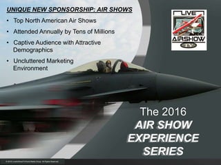 UNIQUE NEW SPONSORSHIP: AIR SHOWS
• Top North American Air Shows
• Attended Annually by Tens of Millions
• Captive Audience with Attractive
Demographics
• Uncluttered Marketing
Environment
The 2016
AIR SHOW
EXPERIENCE
SERIES
© 2016 LiveAirShowTV/Hurst Media Group All Rights Reserved.
 