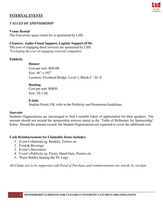 3 SPONSORSHIP GUIDELINE FOR TAYLOR’S UNIVERSTIY’S STUDENT ORGANISATIONS
INTERNAL EVENTS
VALUES OF SPONSORSHIP
Venue Rental
The University space rental fee is sponsored by LSD.
Cleaners, Audio-Visual Support, Logistic Support (FM)
The cost of engaging these services are sponsored by LSD.
*excluding the cost of engaging external companies.
Publicity
Banner
Cost per unit: RM100
Size: 46” x 192”
Location: Overhead Bridge, Level 1, Block C / D / E
Bunting
Cost per unit: RM50
Size: 2ft x 6ft
E-Info
Student Portal, FB, refer to the Publicity and Promotion Guidelines
Souvenir
Students Organisations are encouraged to find a suitable token of appreciation for their speakers. The
amount should not exceed the sponsorship amount stated in the ‘Table of Reference for Sponsorship’
below. Should the amount exceed, the Student Organisations are expected to cover the additional cost.
Cash Reimbursement for Claimable Items includes:
1. Event Collaterals eg. Booklet, Tickets etc
2. Food & Beverage
3. Event’s Decoration
4. Event’s Publicity eg. Flyers, Hand-Outs, Posters etc
5. Water Bottles bearing the TU Logo
All Claims are to be supported with Proof of Purchase and reimbursements are strictly by receipts.
 