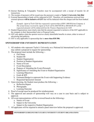 7 SPONSORSHIP GUIDELINE FOR TAYLOR’S UNIVERSTIY’S STUDENT ORGANISATIONS
10. Internet Banking & Telegraphic Transfers must be accompanied with a receipt of transfer for all
transactions.
11. The receipts of payment will be issued once the payment is made to Taylor’s University Sdn Bhd
12. External Sponsorship in funds will be subjected to GST. Therefore, all contributions received from
external sponsors will be inclusive of GST that will be deducted when the cheque/cash has been banked
in.
Example: Agent of Tech Club has requested a sponsorship of RM 1,000.00 from Company A.
The actual money received by Agent of Tech will be RM 940.00 as RM 60.00 (6% of the
requested amount) will be deducted from the Finance Department for GST.
13. Student Organisations must clearly state that the amount requested is inclusive of the GST applicable to
the company in their Sponsorship Letter or Proposal Letter.
14. GST only applies when the sponsor receives clearly identifiable benefits in return, either in terms of
advertising and publicity.
15. GST is only applicable to sponsorship that is more than RM 500.
SPONSORSHIP FOR UNIVERSITY REPRESENTATION
1. All students who represent Taylor’s University on a National & International Level in an event
may submit a proposal to request for sponsorship.
2. The proposal must include the following :-
a. Full Name
b. Student ID
c. Student Organisation
d. Position in Student Organisation
e. Name of Event
f. Event Description
g. Purpose of Attending the Event (Personal)
h. Significance of Attending the Event to Student Organisation
i. Learning Objectives
j. Goals & KPI
k. Estimated Budget to represent the Event with Supporting Evidence
l. Requested Sponsored Amount
3. Upon returning, the Student must produce the following :-
a. Reflection Report
b. Photographs
c. Learning Outcome
4. Proof of receipt must be produced for reimbursement.
5. The approval and amount of sponsorship will vary on a case to case basis and is subject to
approval.
6. All event representations will be reviewed based on the following:-
a. Nature of Event
b. Impact to the University
c. Impact to the respective Student Organisation
7. All applicants will be required to attend a panel interview before the proposal is approved.
 
