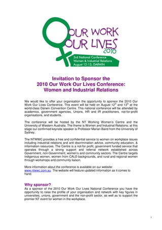 Invitation to Sponsor the
         2010 Our Work Our Lives Conference:
            Women and Industrial Relations

We would like to offer your organisation the opportunity to sponsor the 2010 Our
Work Our Lives Conference. This event will be held on August 12th and 13th at the
world-class Darwin Convention Centre. This national conference will be attended by
academics, government agencies, Unions, HR and IR practitioners, not-for-profit
organisations, and students.

The conference will be hosted by the NT Working Women’s Centre and the
University of Western Australia. The theme is Women and Industrial Relations; at this
stage our confirmed keynote speaker is Professor Marian Baird from the University of
Sydney.

The NTWWC provides a free and confidential service to women on workplace issues
including industrial relations and anti discrimination advice, community education, &
information resources. The Centre is a not-for profit, government funded service that
operates through a strong support and referral network established across
Government, non-Government, women’s and community sectors. The Centre targets
indigenous women, women from CALD backgrounds, and rural and regional women
through workshops and community liaison.

More information about the conference is available on our website:
www.ntwwc.com.au. The website will feature updated information as it comes to
hand.


Why sponsor?
As a sponsor of the 2010 Our Work Our Lives National Conference you have the
opportunity to raise the profile of your organisation and network with key figures in
universities, unions, government and the non-profit sector, as well as to support the
premier NT event for women in the workplace.




                                                                                        1
 