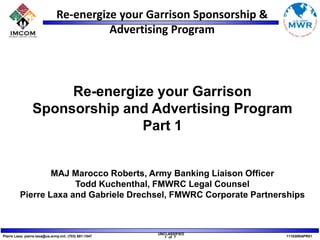 Re-energize your Garrison Sponsorship and Advertising Program Part 1 MAJ Marocco Roberts, Army Banking Liaison Officer Todd Kuchenthal, FMWRC Legal Counsel Pierre Laxa and Gabriele Drechsel, FMWRC Corporate Partnerships 