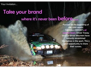 Your Invitation...


  Take your brand
                     where it’s never been before…..
                                            Formed at the beginning of
                                                  the 2010 season
                                              TAGRALLYSPORT’s all
                                            woman team; Driver Tracey
                                           and Co-driver Maureen have
                                               instantly established
                                           themselves in the sport. This is
                                             your opportunity to share
                                                    their success.
 