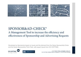SPONSOR&AD-CHECK®
A Management Tool to increase the eﬃciency and
eﬀectiveness of Sponsorship and Advertising Requests


Developed by Sponsorize based on inputs and the demand from the Swiss Sponsorship Circle
and the Swiss Sponsorship Think Tank, with expert inputs from CCI COTTING.
                                                                                                                      1

                                                                    © Dr. Patrick Cotting, pcotting@cci-cotting.com
                                                CCI COTTING CONSULTING AG, Zilstrasse 27, CH-8153 Zürich-Rümlang
 