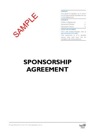SUMMARY
You agree to sponsor us in return
for the sponsorship benefits set out
in this Agreement.
CONTENTS
Parties & Signatures 1
Agreement Details 2
Agreement Terms 4
USING THIS DOCUMENT
Fill-in with Adobe Reader, free at
http://get.adobe.com/reader/.
This document is of a general
nature only and may not be
suitable in all circumstances.
SPONSORSHIP
AGREEMENT
© Legal Zebra 2014 | Form 6777 | www.legalzebra.com.au
SAM
PLE
 