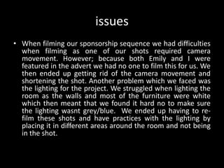 issues
• When filming our sponsorship sequence we had difficulties
when filming as one of our shots required camera
movement. However; because both Emily and I were
featured in the advert we had no one to film this for us. We
then ended up getting rid of the camera movement and
shortening the shot. Another problem which we faced was
the lighting for the project. We struggled when lighting the
room as the walls and most of the furniture were white
which then meant that we found it hard no to make sure
the lighting wasnt grey/blue. We ended up having to re-
film these shots and have practices with the lighting by
placing it in different areas around the room and not being
in the shot.
 