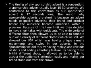 • The timing of any sponsorship advert is a convention;
a sponsorship advert usually lasts 15-30 seconds. We
conformed to this convention as our sponsorship
advert is 17 seconds long. The reason why
sponsorship adverts are short is because an advert
needs to quickly advertise their brand and product
before the audience become immersed within a
program. Because of the time limit we then decided
to have short takes with quick cuts. The wide verity of
different shots then allowed us to be able to connote
our wide variety of different clothes which we sell. We
showed our USP which was having unique camera
movements and styles in our adverts. In the
sponsorship we did this by having replays and rewinds
of shots and adding a flashing feature. By having these
bright different shots, it allowed us to be able to
attract the audience’s attention easily and makes our
brand stand out from the crowd.
 