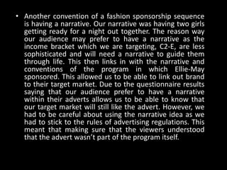 • Another convention of a fashion sponsorship sequence
is having a narrative. Our narrative was having two girls
getting ready for a night out together. The reason way
our audience may prefer to have a narrative as the
income bracket which we are targeting, C2-E, are less
sophisticated and will need a narrative to guide them
through life. This then links in with the narrative and
conventions of the program in which Ellie-May
sponsored. This allowed us to be able to link out brand
to their target market. Due to the questionnaire results
saying that our audience prefer to have a narrative
within their adverts allows us to be able to know that
our target market will still like the advert. However, we
had to be careful about using the narrative idea as we
had to stick to the rules of advertising regulations. This
meant that making sure that the viewers understood
that the advert wasn’t part of the program itself.
 