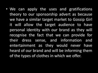• We can apply the uses and gratifications
theory to our sponsorship advert as because
we have a similar target market to Gossip Girl
it will allow the target audience to have
personal identity with our brand as they will
recognise the fact that we can provide for
their dress sense, and information and
entertainment as they would never have
heard of our brand and will be informing them
of the types of clothes in which we offer.
 