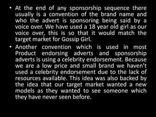 • At the end of any sponsorship sequence there
usually is a convention of the brand name and
who the advert is sponsoring being said by a
voice over. We have used a 18 year old girl as our
voice over, this is so that it would match the
target market for Gossip Girl.
• Another convention which is used in most
Product endorsing adverts and sponsorship
adverts is using a celebrity endorsement. Because
we are a low price and small brand we haven’t
used a celebrity endorsement due to the lack of
resources available. This idea was also backed by
the idea that our target market wanted a new
models as they wanted to see someone which
they have never seen before.
 