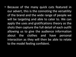 • Because of the many quick cuts featured in
our advert, this is the connoting the versatility
of the brand and the wide range of people we
will be targeting and able to cater to. We can
apply the uses and gratifications theory as the
shots then capture the full detail of each outfit
allowing us to give the audience information
about the clothes and have personal
interaction as they will then be able to relate
to the model feeling confident.
 