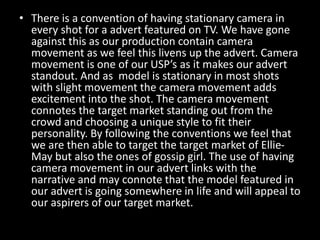• There is a convention of having stationary camera in
every shot for a advert featured on TV. We have gone
against this as our production contain camera
movement as we feel this livens up the advert. Camera
movement is one of our USP’s as it makes our advert
standout. And as model is stationary in most shots
with slight movement the camera movement adds
excitement into the shot. The camera movement
connotes the target market standing out from the
crowd and choosing a unique style to fit their
personality. By following the conventions we feel that
we are then able to target the target market of Ellie-
May but also the ones of gossip girl. The use of having
camera movement in our advert links with the
narrative and may connote that the model featured in
our advert is going somewhere in life and will appeal to
our aspirers of our target market.
 