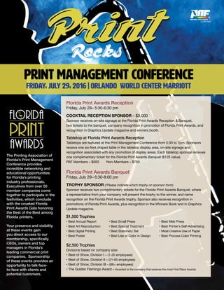 PRINT MANAGEMENT CONFERENCE
FRIDAY, July 29, 2016 | Orlando world center marriott
Florida Print Awards Reception
Friday, July 29– 5:30-6:30 pm
COCKTAIL RECEPTION SPONSOR – $3,000
Sponsor receives on-site signage at the Florida Print Awards Reception & Banquet,
two tickets to the banquet, company recognition in promotion of Florida Print Awards, and
recognition in Graphics Update magazine and winners booth.
Tabletop at Florida Print Awards Reception
Tabletops are featured at the Print Management Conference from 5:30 to 7pm. Sponsors
receive one six-foot draped table in the tabletop display area, on-site signage and
recognition associated with any promotion of display areas. Each tabletop sponsor receives
one complimentary ticket for the Florida Print Awards Banquet ($125 value).
PAF Members – $500 Non-Members – $750
Florida Print Awards Banquet
Friday, July 29– 6:30-8:00 pm
TROPHY SPONSOR (*Please indicate which trophy on sponsor form)
Sponsor receives two complimentary tickets for the Florida Print Awards Banquet, where
a representative from your company will present the trophy to the winner, and name
recognition on the Florida Print Awards trophy. Sponsor also receives recognition in
promotions of Florida Print Awards, plus recognition in the Winners Book and in Graphics
Update magazine.
$1,500 Trophies
• Best Annual Report	 • Best Small Press 	 • Best Web Press
• Best Art Reproduction 	 • Best Special Treatment 	 • Best Printer’s Self-Advertising
• Best Digital Printing	 • Best Stationery Set 	 • Most Creative Use of Paper	
• Best Poster 	 • Best Use of Color in Design 	 • Best Process Color Printing
$2,500 Trophies
Divisions based on company size:
• Best of Show, Division I – (1-20 employees)
• Best of Show, Division II – (21-65 employees)
• Best of Show, Division III – (66+ employees)
• The Golden Flamingo Award – Awarded to the company that receives the most First Place Awards
The Printing Association of
Florida’s Print Management
Conference provides
incredible networking and
educational opportunities
for Florida’s printing
industry professionals.
Executives from over 50
member companies come
together to participate in the
festivities, which conclude
with the coveted Florida
Print Awards Gala honoring
the Best of the Best among
Florida printers.
Your presence and visibility
at these events gain
you direct access to our
membership, specifically
CEOs, owners and top
managers in Florida’s
leading commercial print
companies. Sponsorship
of these events provides an
opportunity to talk face-
to-face with clients and
potential customers.
 