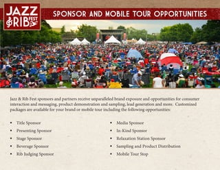 Jazz & Rib Fest sponsors and partners receive unparalleled brand exposure and opportunities for consumer
interaction and messaging, product demonstration and sampling, lead generation and more. Customized
packages are available for your brand or mobile tour including the following opportunities:
? Title Sponsor
? Presenting Sponsor
? Stage Sponsor
? Beverage Sponsor
? Rib Judging Sponsor
? Media Sponsor
? In-Kind Sponsor
? Relaxation Station Sponsor
? Sampling and Product Distribution
? Mobile Tour Stop
Sponsor and mobile tour Opportunities
 